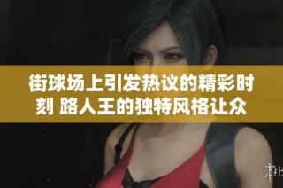 街球场上引发热议的精彩时刻 路人王的独特风格让众人赞叹不已