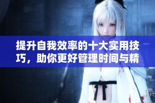 提升自我效率的十大实用技巧，助你更好管理时间与精力