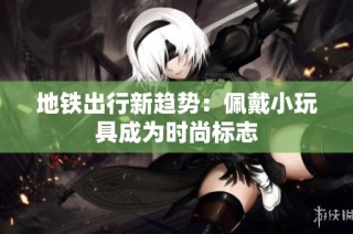 地铁出行新趋势：佩戴小玩具成为时尚标志