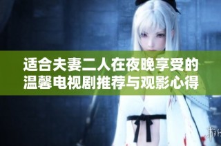 适合夫妻二人在夜晚享受的温馨电视剧推荐与观影心得