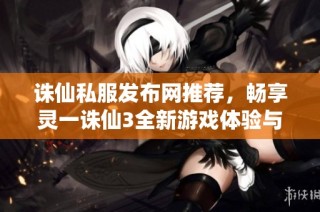 诛仙私服发布网推荐，畅享灵一诛仙3全新游戏体验与精彩活动