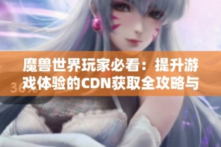 魔兽世界玩家必看：提升游戏体验的CDN获取全攻略与角色重塑指南