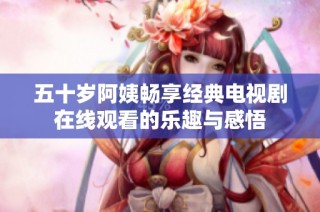 五十岁阿姨畅享经典电视剧在线观看的乐趣与感悟