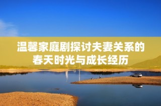 温馨家庭剧探讨夫妻关系的春天时光与成长经历