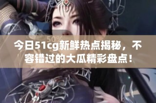 今日51cg新鲜热点揭秘，不容错过的大瓜精彩盘点！
