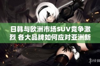 日韩与欧洲市场SUV竞争激烈 各大品牌如何应对亚洲新势力挑战