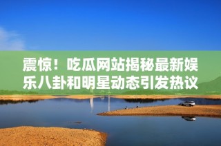震惊！吃瓜网站揭秘最新娱乐八卦和明星动态引发热议