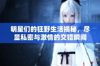 明星们的狂野生活揭秘，尽显私密与激情的交错瞬间