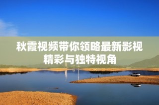 秋霞视频带你领略最新影视精彩与独特视角