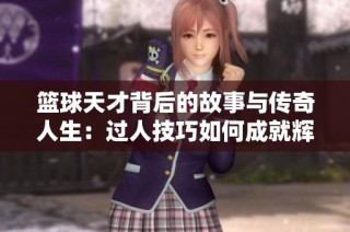 篮球天才背后的故事与传奇人生：过人技巧如何成就辉煌职业道路