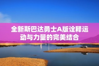 全新斯巴达勇士A版诠释运动与力量的完美结合