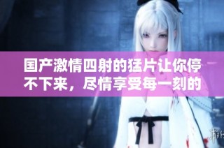 国产激情四射的猛片让你停不下来，尽情享受每一刻的刺激与欢乐