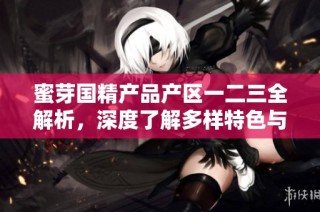 蜜芽国精产品产区一二三全解析，深度了解多样特色与优势