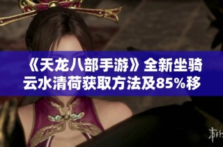 《天龙八部手游》全新坐骑云水清荷获取方法及85%移速提升策略揭秘