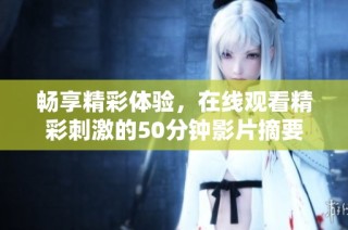 畅享精彩体验，在线观看精彩刺激的50分钟影片摘要