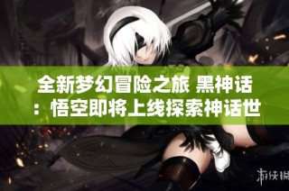 全新梦幻冒险之旅 黑神话：悟空即将上线探索神话世界