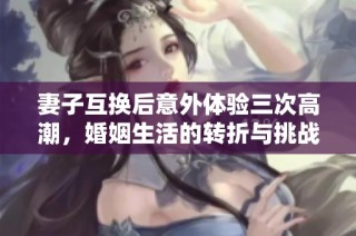 妻子互换后意外体验三次高潮，婚姻生活的转折与挑战