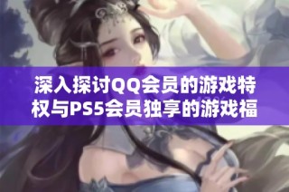 深入探讨QQ会员的游戏特权与PS5会员独享的游戏福利对比分析