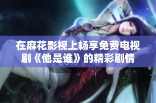 在麻花影视上畅享免费电视剧《他是谁》的精彩剧情