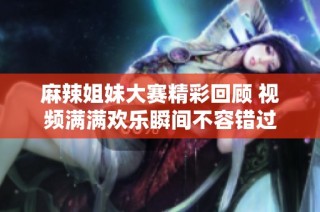 麻辣姐妹大赛精彩回顾 视频满满欢乐瞬间不容错过