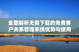 全面解析无需下载的免费客户关系管理系统优势与使用指南