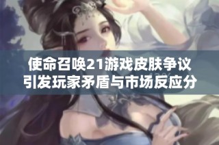 使命召唤21游戏皮肤争议引发玩家矛盾与市场反应分析