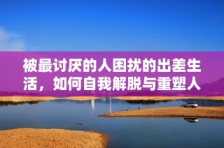 被最讨厌的人困扰的出差生活，如何自我解脱与重塑人际关系