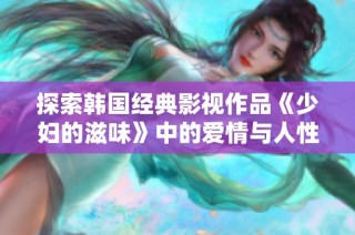 探索韩国经典影视作品《少妇的滋味》中的爱情与人性深度