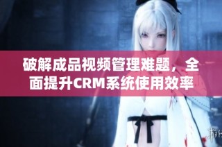 破解成品视频管理难题，全面提升CRM系统使用效率