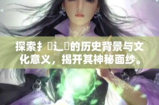 探索扌喿辶畐的历史背景与文化意义，揭开其神秘面纱。