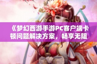 《梦幻西游手游PC客户端卡顿问题解决方案，畅享无阻游戏乐趣》