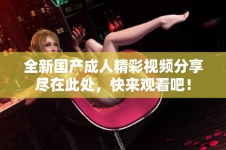 全新国产成人精彩视频分享尽在此处，快来观看吧！