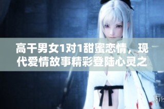 高干男女1对1甜蜜恋情，现代爱情故事精彩登陆心灵之旅