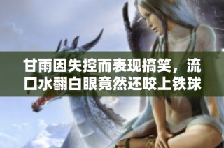 甘雨因失控而表现搞笑，流口水翻白眼竟然还咬上铁球的趣事