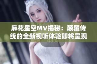 麻花星空MV揭秘：颠覆传统的全新视听体验即将呈现