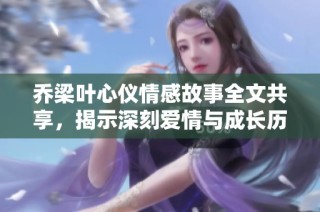 乔梁叶心仪情感故事全文共享，揭示深刻爱情与成长历程