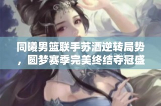 同曦男篮联手苏酒逆转局势，圆梦赛季完美终结夺冠盛典