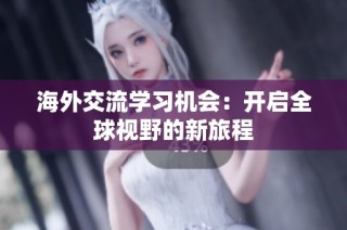 海外交流学习机会：开启全球视野的新旅程