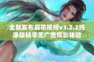 全新发布麻花视频v3.2.2纯净版畅享无广告观影体验