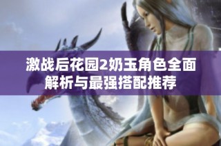 激战后花园2奶玉角色全面解析与最强搭配推荐