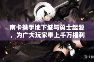 南卡携手地下城与勇士起源，为广大玩家奉上千万福利礼包活动