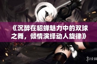 《沉醉在貂蝉魅力中的双球之舞，倾情演绎动人旋律》