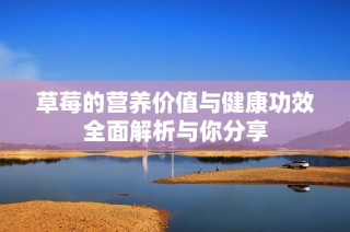 草莓的营养价值与健康功效全面解析与你分享