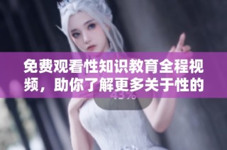免费观看性知识教育全程视频，助你了解更多关于性的重要信息