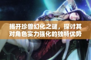 揭开珍兽幻化之谜，探讨其对角色实力强化的独特优势与益处