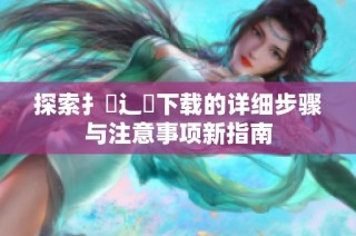 探索扌喿辶畐下载的详细步骤与注意事项新指南