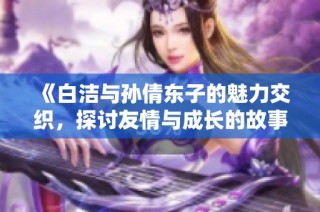 《白洁与孙倩东子的魅力交织，探讨友情与成长的故事》