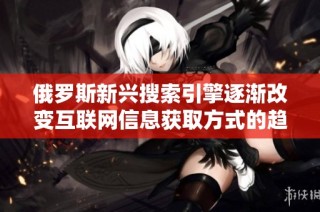 俄罗斯新兴搜索引擎逐渐改变互联网信息获取方式的趋势分析