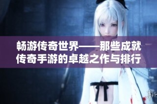 畅游传奇世界——那些成就传奇手游的卓越之作与排行榜前十揭晓