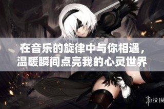 在音乐的旋律中与你相遇，温暖瞬间点亮我的心灵世界